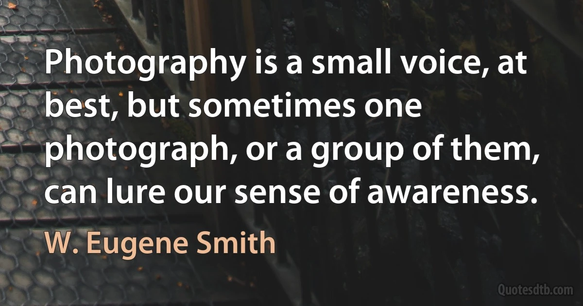 Photography is a small voice, at best, but sometimes one photograph, or a group of them, can lure our sense of awareness. (W. Eugene Smith)