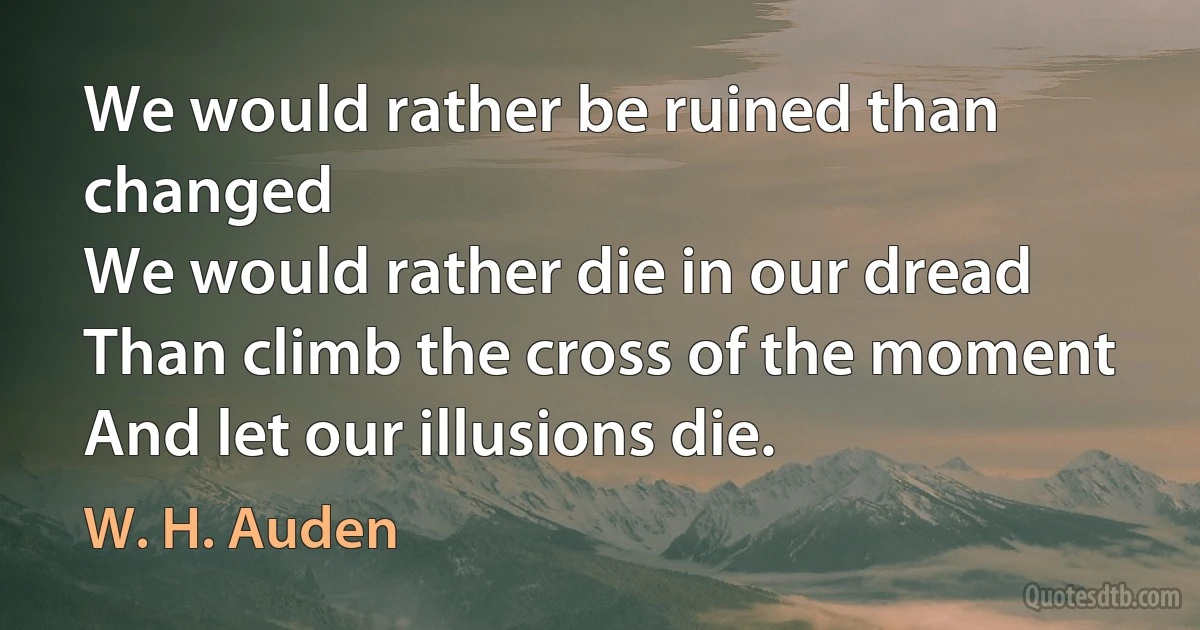 We would rather be ruined than changed
We would rather die in our dread
Than climb the cross of the moment
And let our illusions die. (W. H. Auden)