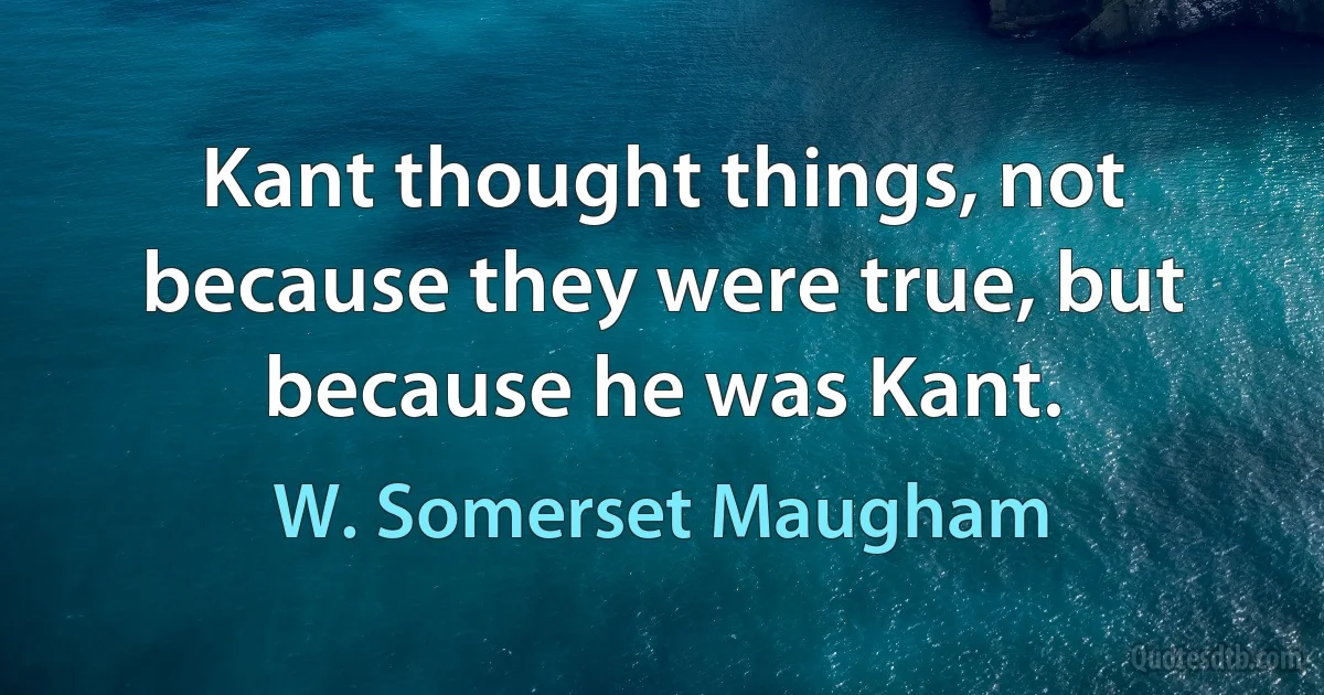 Kant thought things, not because they were true, but because he was Kant. (W. Somerset Maugham)