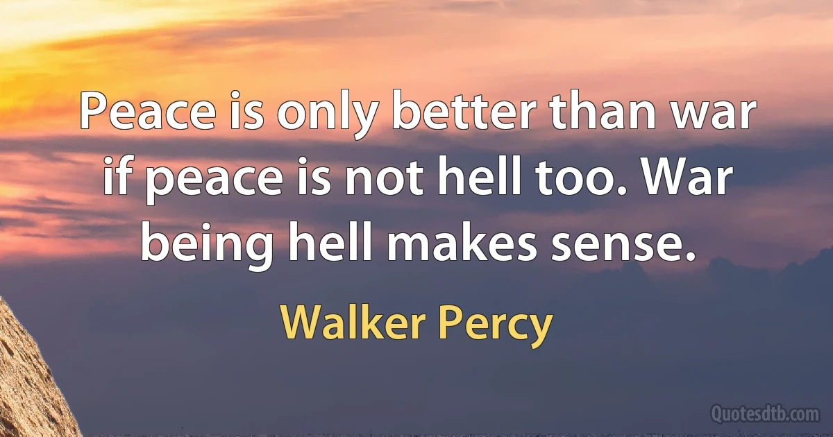 Peace is only better than war if peace is not hell too. War being hell makes sense. (Walker Percy)