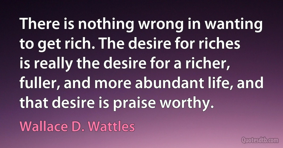 There is nothing wrong in wanting to get rich. The desire for riches is really the desire for a richer, fuller, and more abundant life, and that desire is praise worthy. (Wallace D. Wattles)