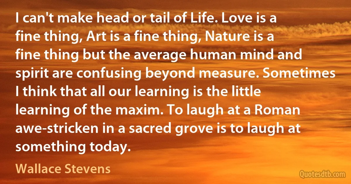 I can't make head or tail of Life. Love is a fine thing, Art is a fine thing, Nature is a fine thing but the average human mind and spirit are confusing beyond measure. Sometimes I think that all our learning is the little learning of the maxim. To laugh at a Roman awe-stricken in a sacred grove is to laugh at something today. (Wallace Stevens)