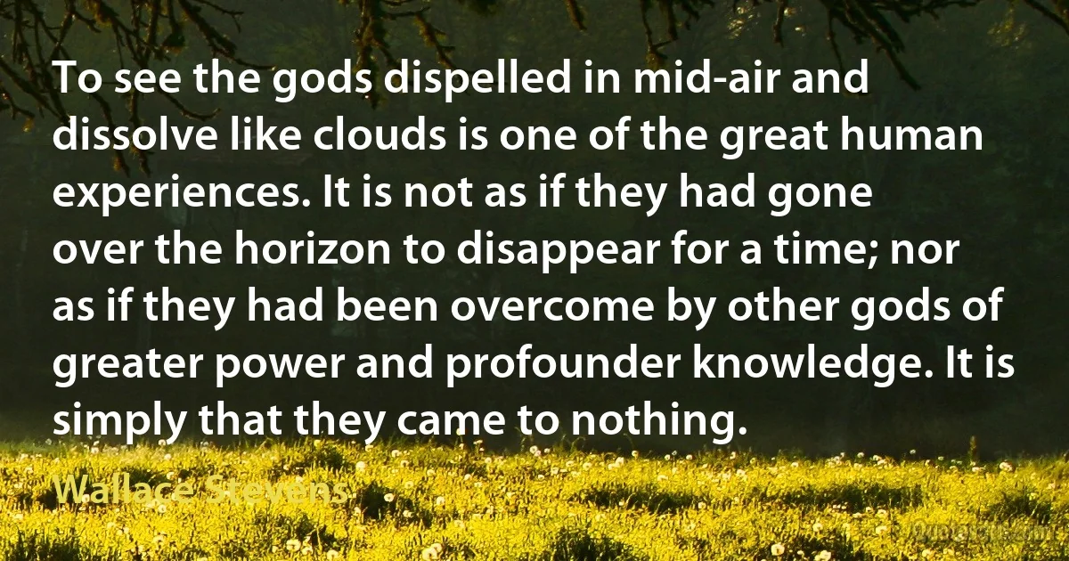 To see the gods dispelled in mid-air and dissolve like clouds is one of the great human experiences. It is not as if they had gone over the horizon to disappear for a time; nor as if they had been overcome by other gods of greater power and profounder knowledge. It is simply that they came to nothing. (Wallace Stevens)