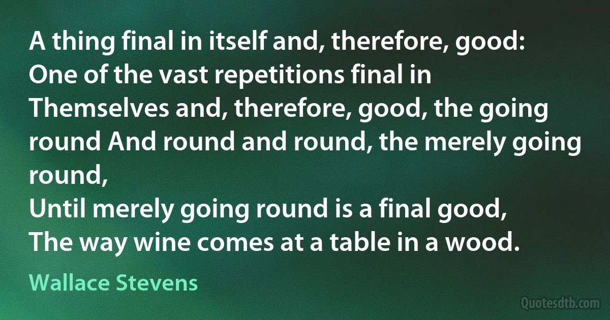 A thing final in itself and, therefore, good:
One of the vast repetitions final in
Themselves and, therefore, good, the going round And round and round, the merely going round,
Until merely going round is a final good,
The way wine comes at a table in a wood. (Wallace Stevens)