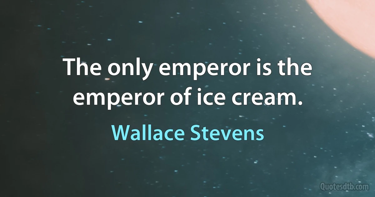 The only emperor is the emperor of ice cream. (Wallace Stevens)