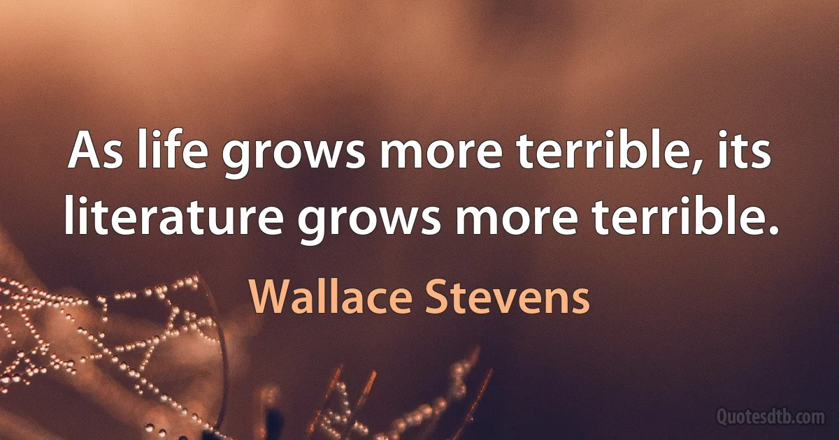 As life grows more terrible, its literature grows more terrible. (Wallace Stevens)