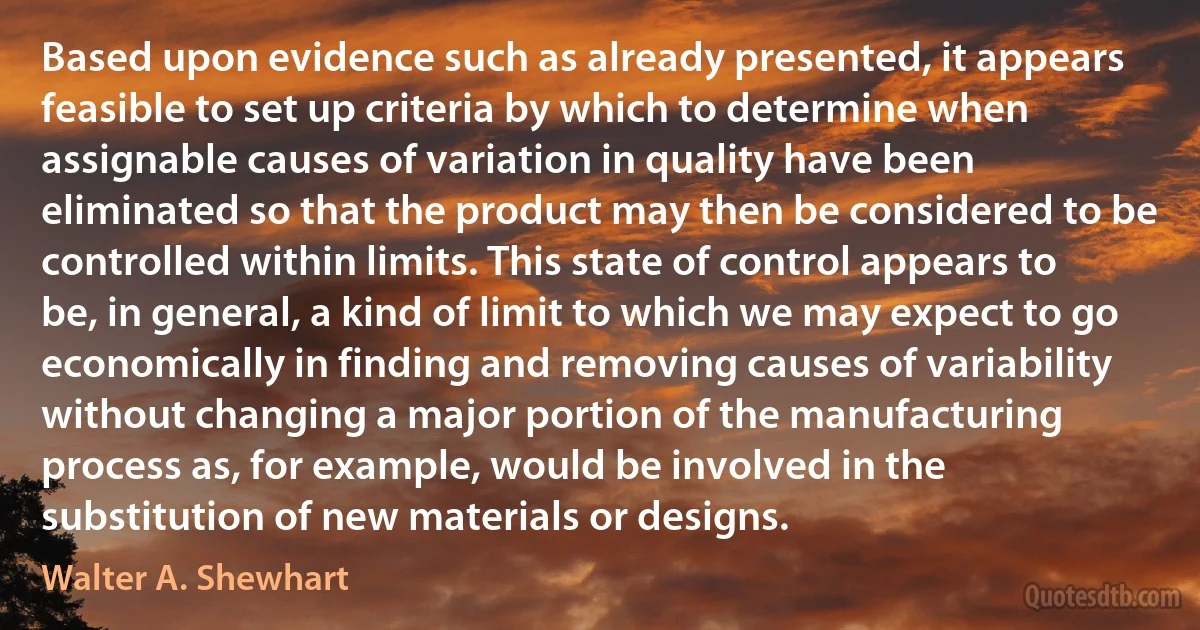 Based upon evidence such as already presented, it appears feasible to set up criteria by which to determine when assignable causes of variation in quality have been eliminated so that the product may then be considered to be controlled within limits. This state of control appears to be, in general, a kind of limit to which we may expect to go economically in finding and removing causes of variability without changing a major portion of the manufacturing process as, for example, would be involved in the substitution of new materials or designs. (Walter A. Shewhart)