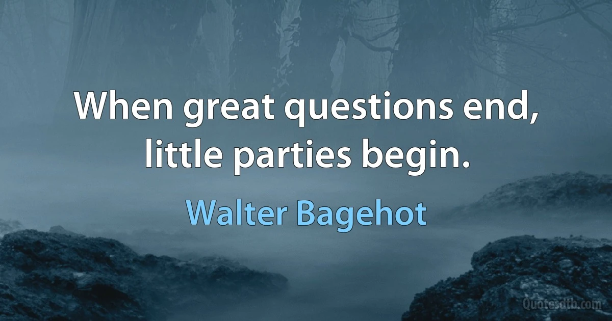 When great questions end, little parties begin. (Walter Bagehot)