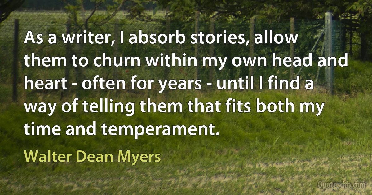 As a writer, I absorb stories, allow them to churn within my own head and heart - often for years - until I find a way of telling them that fits both my time and temperament. (Walter Dean Myers)