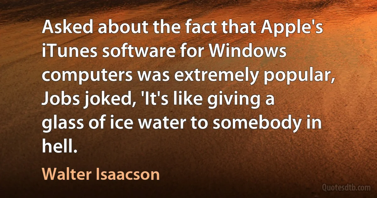 Asked about the fact that Apple's iTunes software for Windows computers was extremely popular, Jobs joked, 'It's like giving a glass of ice water to somebody in hell. (Walter Isaacson)