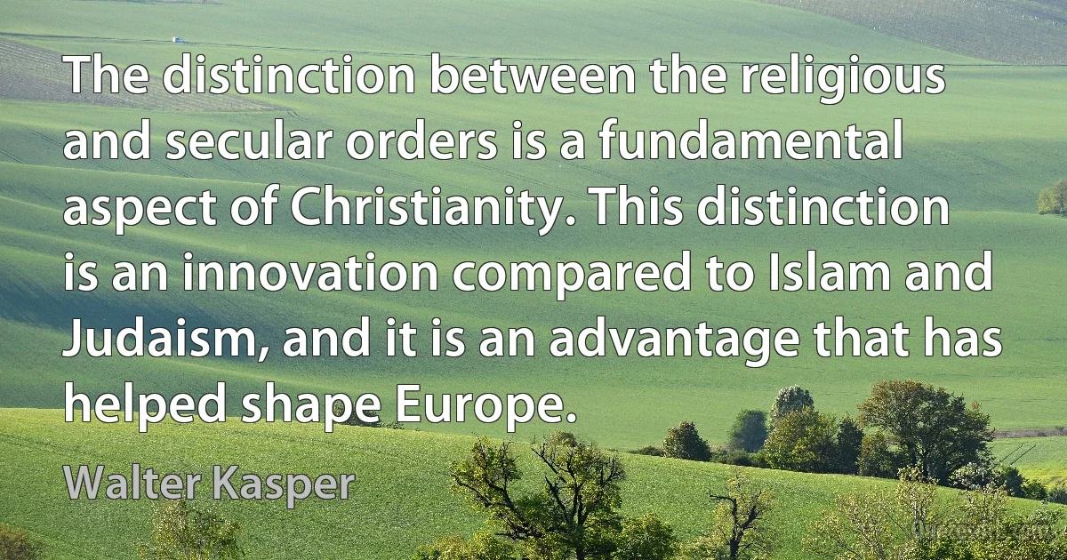 The distinction between the religious and secular orders is a fundamental aspect of Christianity. This distinction is an innovation compared to Islam and Judaism, and it is an advantage that has helped shape Europe. (Walter Kasper)