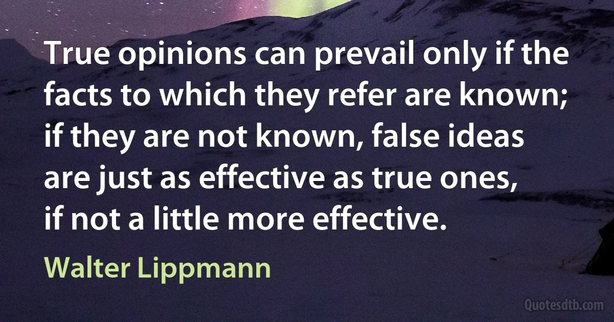 True opinions can prevail only if the facts to which they refer are known; if they are not known, false ideas are just as effective as true ones, if not a little more effective. (Walter Lippmann)