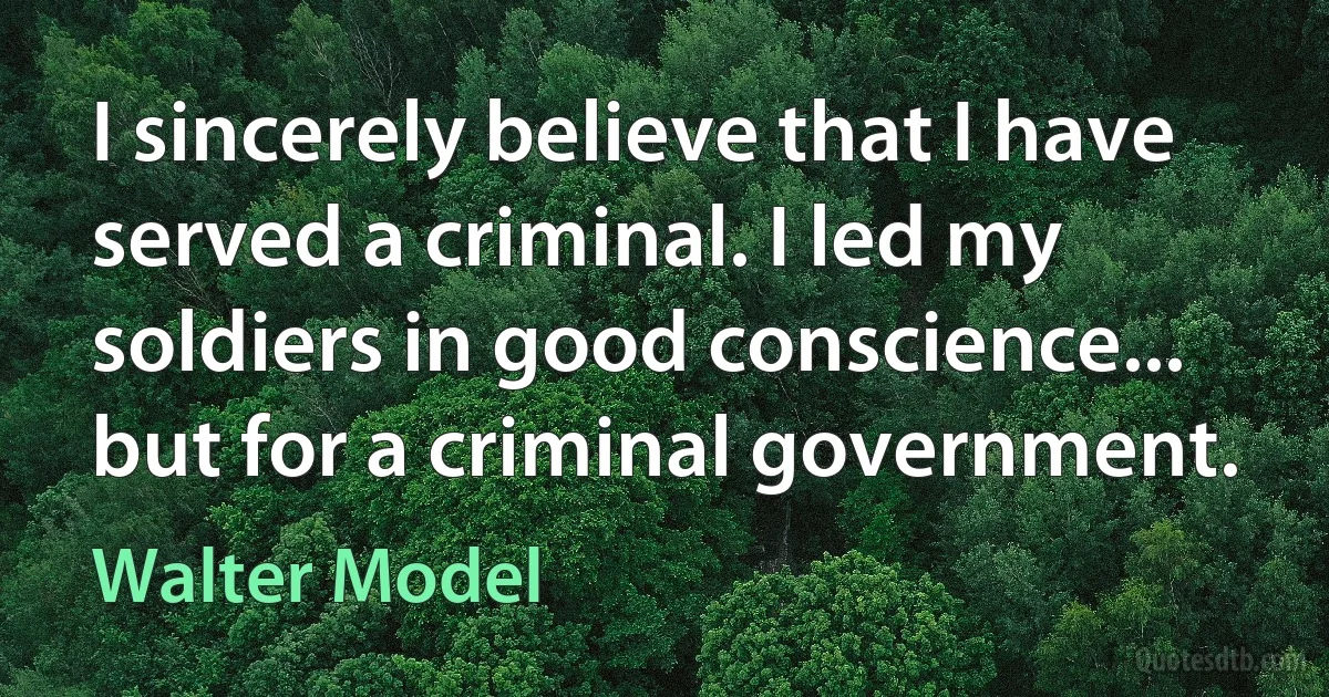 I sincerely believe that I have served a criminal. I led my soldiers in good conscience... but for a criminal government. (Walter Model)