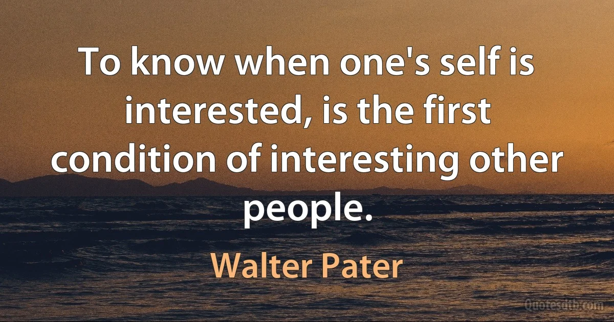 To know when one's self is interested, is the first condition of interesting other people. (Walter Pater)