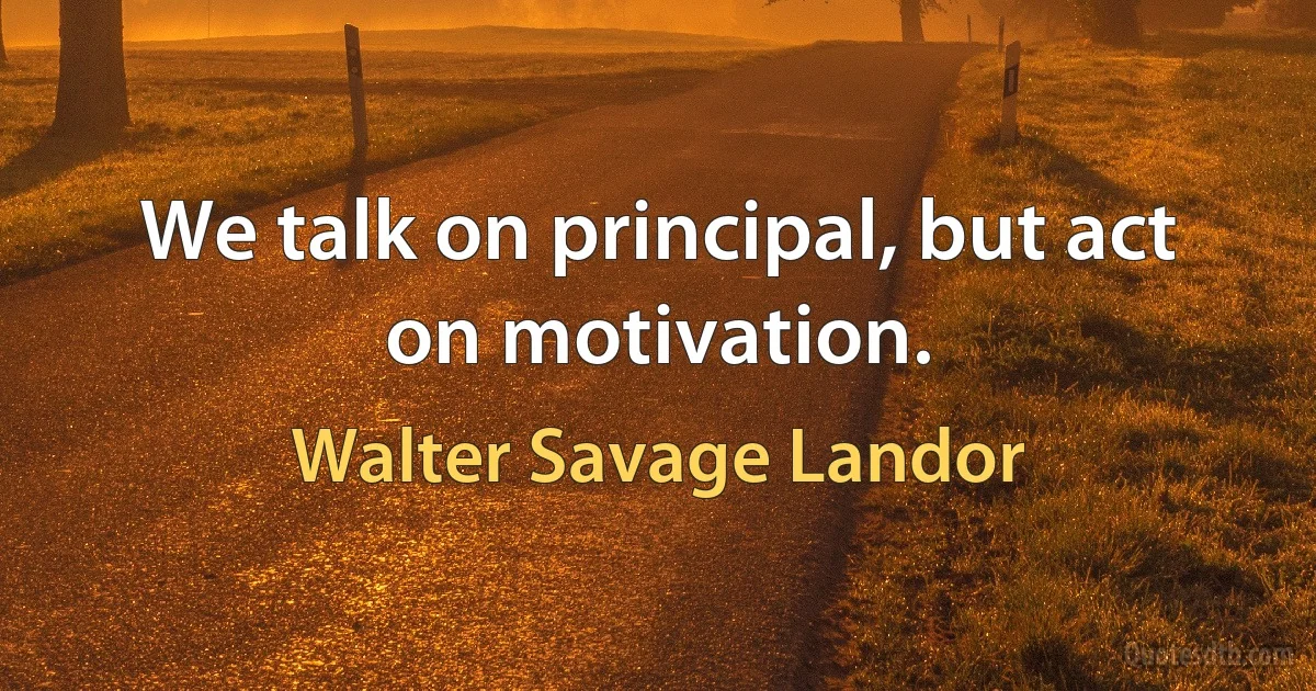 We talk on principal, but act on motivation. (Walter Savage Landor)