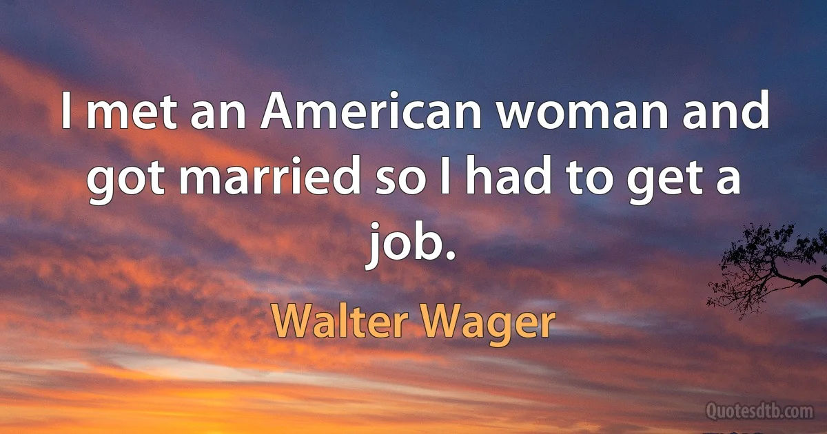 I met an American woman and got married so I had to get a job. (Walter Wager)