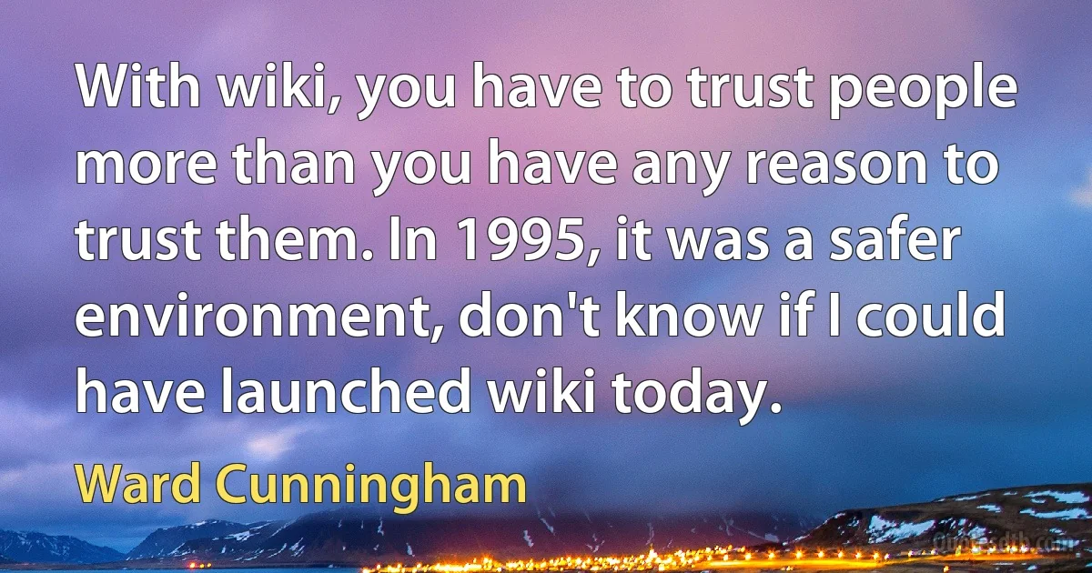 With wiki, you have to trust people more than you have any reason to trust them. In 1995, it was a safer environment, don't know if I could have launched wiki today. (Ward Cunningham)