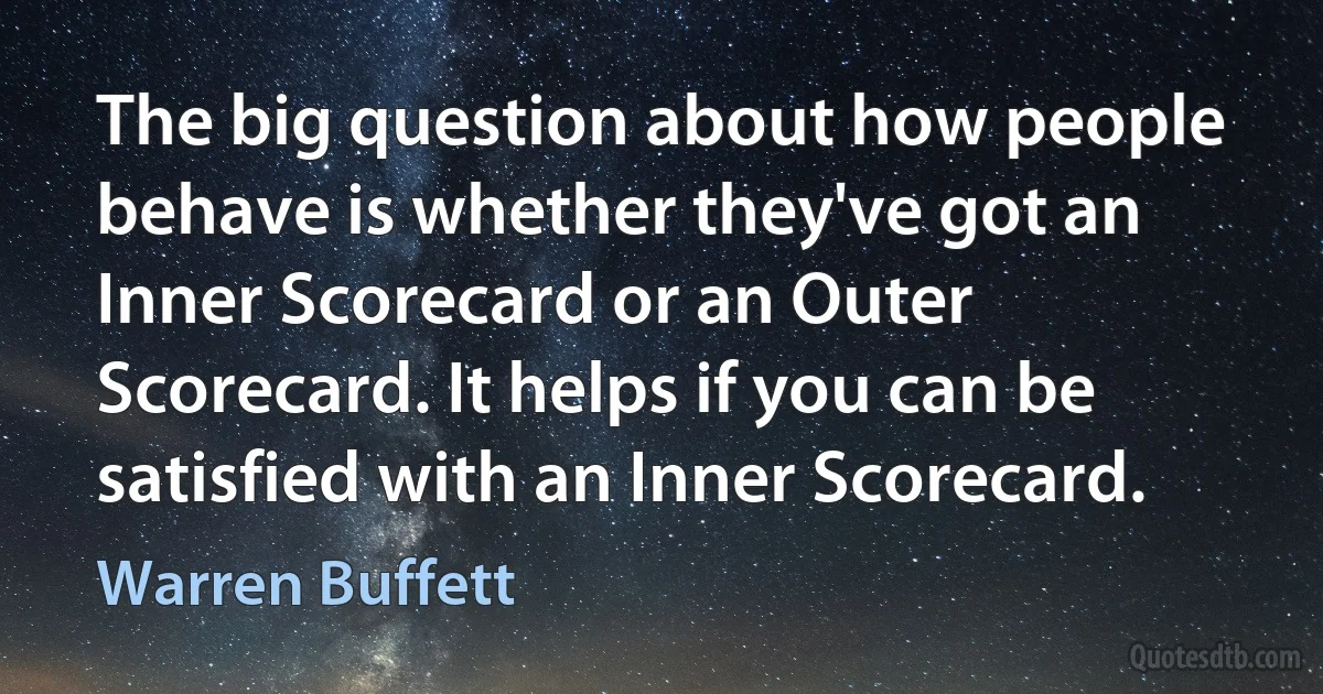 The big question about how people behave is whether they've got an Inner Scorecard or an Outer Scorecard. It helps if you can be satisfied with an Inner Scorecard. (Warren Buffett)