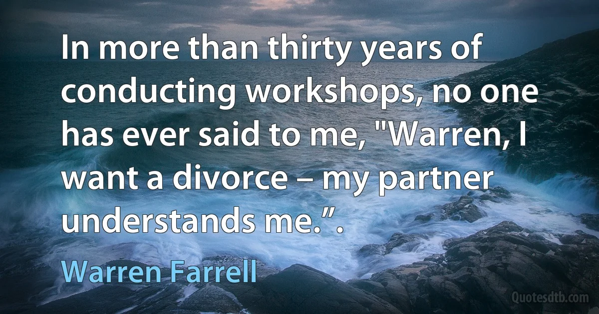 In more than thirty years of conducting workshops, no one has ever said to me, "Warren, I want a divorce – my partner understands me.”. (Warren Farrell)