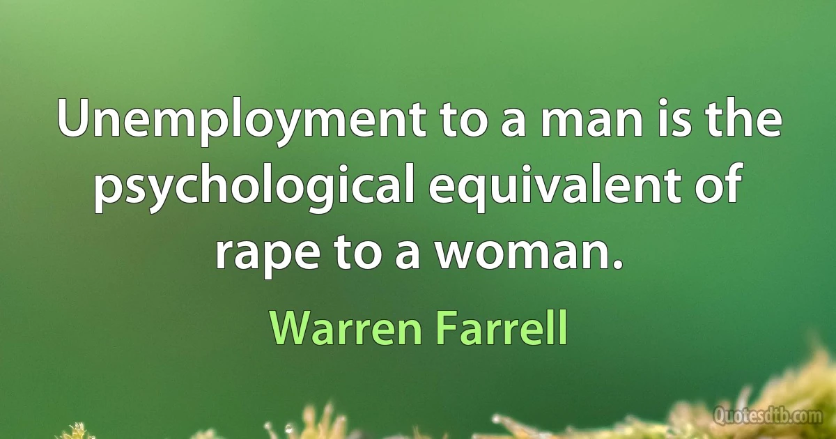 Unemployment to a man is the psychological equivalent of rape to a woman. (Warren Farrell)