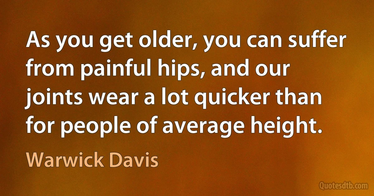 As you get older, you can suffer from painful hips, and our joints wear a lot quicker than for people of average height. (Warwick Davis)