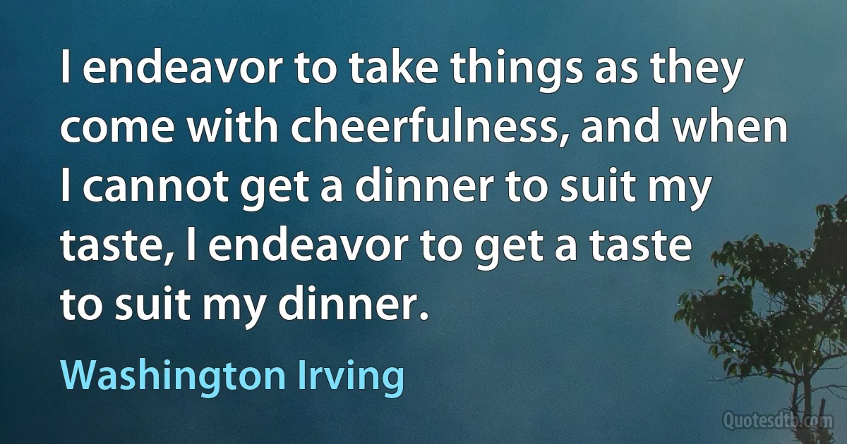 I endeavor to take things as they come with cheerfulness, and when I cannot get a dinner to suit my taste, I endeavor to get a taste to suit my dinner. (Washington Irving)