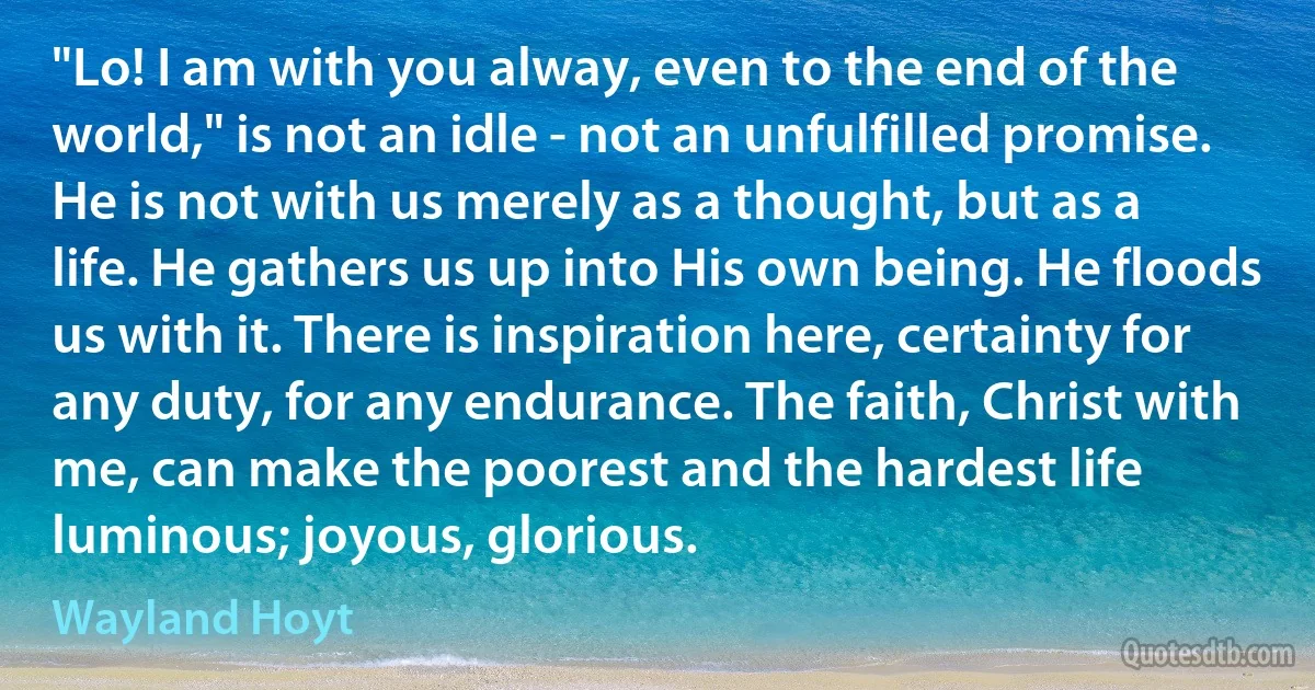 "Lo! I am with you alway, even to the end of the world," is not an idle - not an unfulfilled promise. He is not with us merely as a thought, but as a life. He gathers us up into His own being. He floods us with it. There is inspiration here, certainty for any duty, for any endurance. The faith, Christ with me, can make the poorest and the hardest life luminous; joyous, glorious. (Wayland Hoyt)