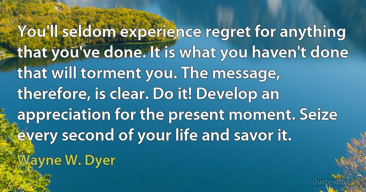 You'll seldom experience regret for anything that you've done. It is what you haven't done that will torment you. The message, therefore, is clear. Do it! Develop an appreciation for the present moment. Seize every second of your life and savor it. (Wayne W. Dyer)