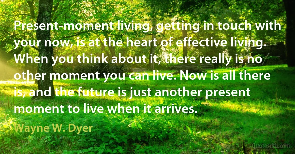 Present-moment living, getting in touch with your now, is at the heart of effective living. When you think about it, there really is no other moment you can live. Now is all there is, and the future is just another present moment to live when it arrives. (Wayne W. Dyer)