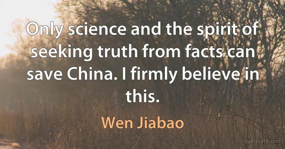 Only science and the spirit of seeking truth from facts can save China. I firmly believe in this. (Wen Jiabao)