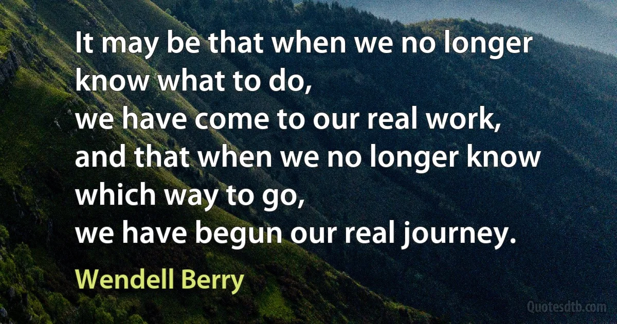 It may be that when we no longer know what to do,
we have come to our real work,
and that when we no longer know which way to go,
we have begun our real journey. (Wendell Berry)