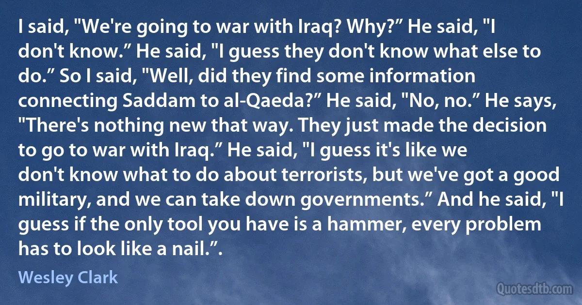 I said, "We're going to war with Iraq? Why?” He said, "I don't know.” He said, "I guess they don't know what else to do.” So I said, "Well, did they find some information connecting Saddam to al-Qaeda?” He said, "No, no.” He says, "There's nothing new that way. They just made the decision to go to war with Iraq.” He said, "I guess it's like we don't know what to do about terrorists, but we've got a good military, and we can take down governments.” And he said, "I guess if the only tool you have is a hammer, every problem has to look like a nail.”. (Wesley Clark)