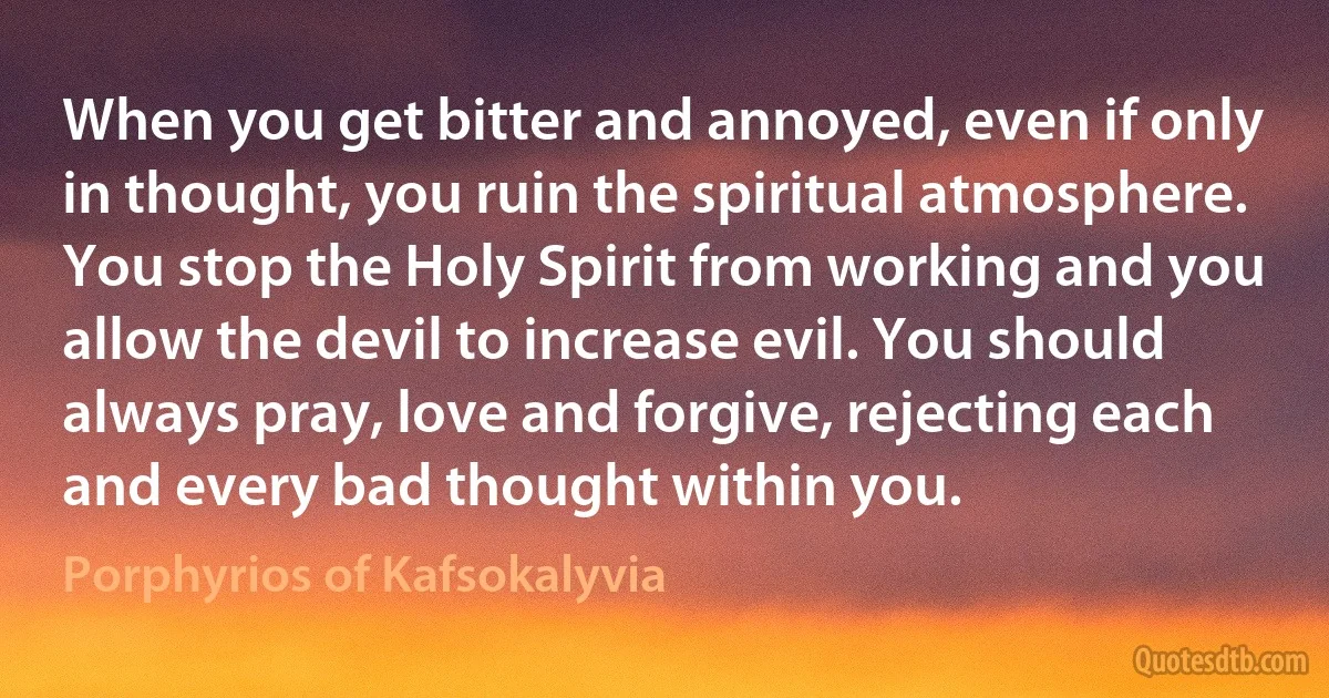 When you get bitter and annoyed, even if only in thought, you ruin the spiritual atmosphere. You stop the Holy Spirit from working and you allow the devil to increase evil. You should always pray, love and forgive, rejecting each and every bad thought within you. (Porphyrios of Kafsokalyvia)