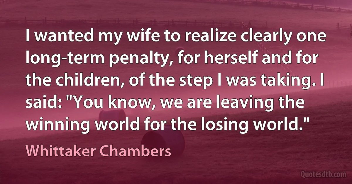 I wanted my wife to realize clearly one long-term penalty, for herself and for the children, of the step I was taking. I said: "You know, we are leaving the winning world for the losing world." (Whittaker Chambers)