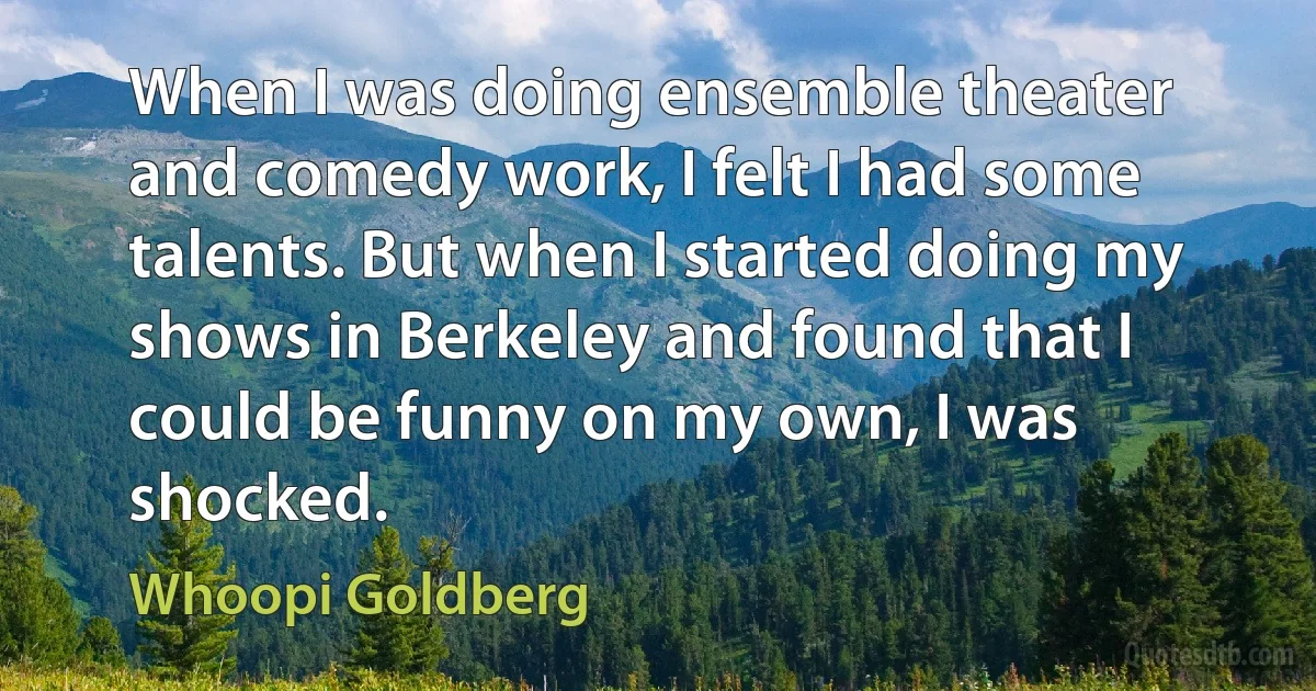 When I was doing ensemble theater and comedy work, I felt I had some talents. But when I started doing my shows in Berkeley and found that I could be funny on my own, I was shocked. (Whoopi Goldberg)