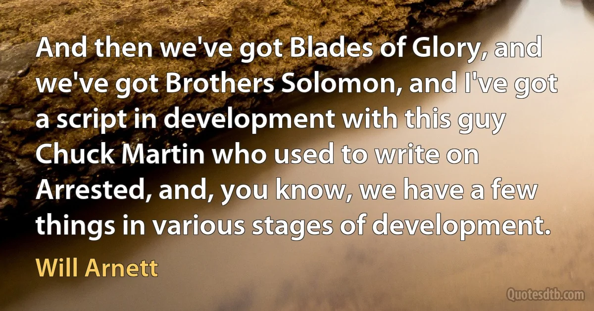 And then we've got Blades of Glory, and we've got Brothers Solomon, and I've got a script in development with this guy Chuck Martin who used to write on Arrested, and, you know, we have a few things in various stages of development. (Will Arnett)