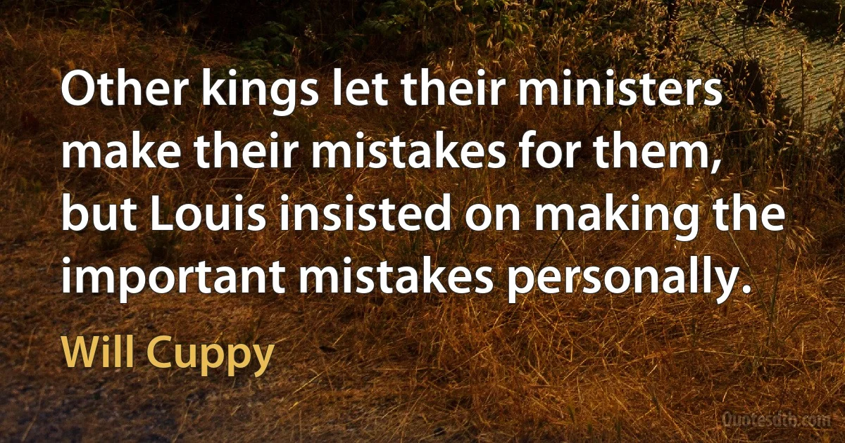 Other kings let their ministers make their mistakes for them, but Louis insisted on making the important mistakes personally. (Will Cuppy)