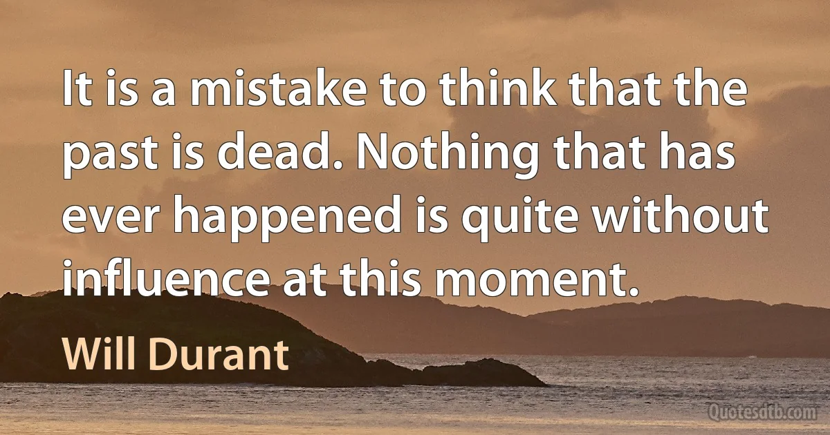 It is a mistake to think that the past is dead. Nothing that has ever happened is quite without influence at this moment. (Will Durant)