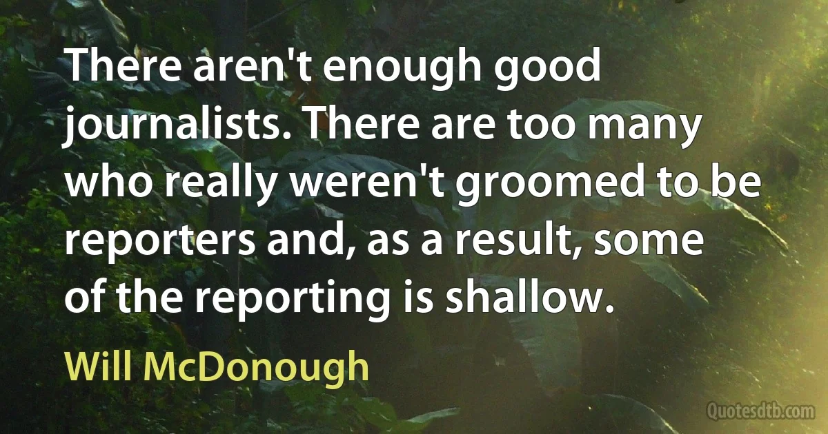 There aren't enough good journalists. There are too many who really weren't groomed to be reporters and, as a result, some of the reporting is shallow. (Will McDonough)