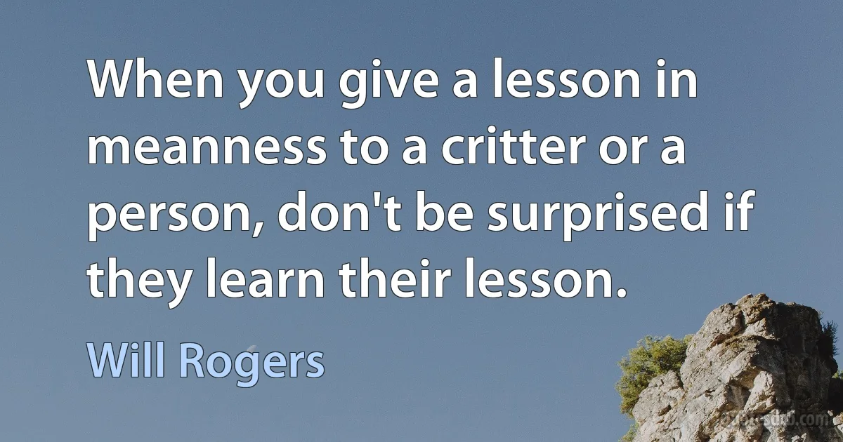 When you give a lesson in meanness to a critter or a person, don't be surprised if they learn their lesson. (Will Rogers)