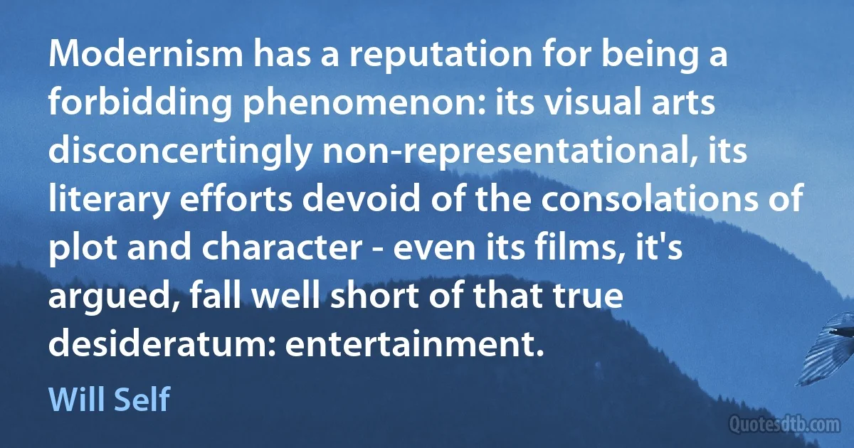 Modernism has a reputation for being a forbidding phenomenon: its visual arts disconcertingly non-representational, its literary efforts devoid of the consolations of plot and character - even its films, it's argued, fall well short of that true desideratum: entertainment. (Will Self)