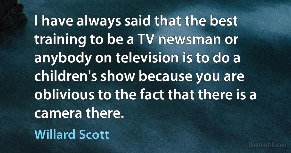 I have always said that the best training to be a TV newsman or anybody on television is to do a children's show because you are oblivious to the fact that there is a camera there. (Willard Scott)