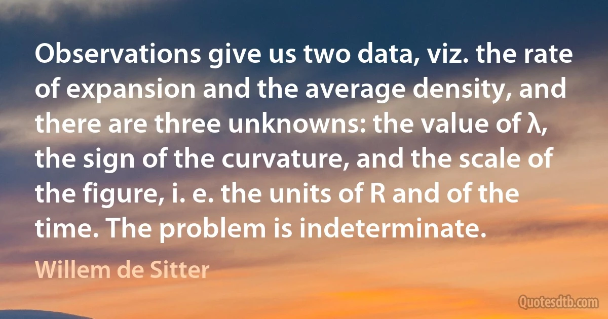 Observations give us two data, viz. the rate of expansion and the average density, and there are three unknowns: the value of λ, the sign of the curvature, and the scale of the figure, i. e. the units of R and of the time. The problem is indeterminate. (Willem de Sitter)