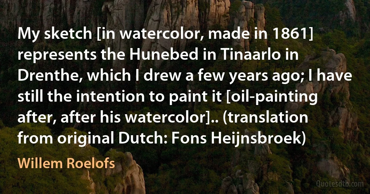 My sketch [in watercolor, made in 1861] represents the Hunebed in Tinaarlo in Drenthe, which I drew a few years ago; I have still the intention to paint it [oil-painting after, after his watercolor].. (translation from original Dutch: Fons Heijnsbroek) (Willem Roelofs)