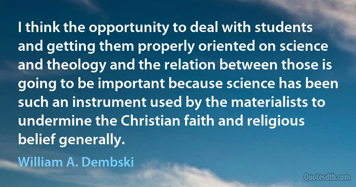 I think the opportunity to deal with students and getting them properly oriented on science and theology and the relation between those is going to be important because science has been such an instrument used by the materialists to undermine the Christian faith and religious belief generally. (William A. Dembski)