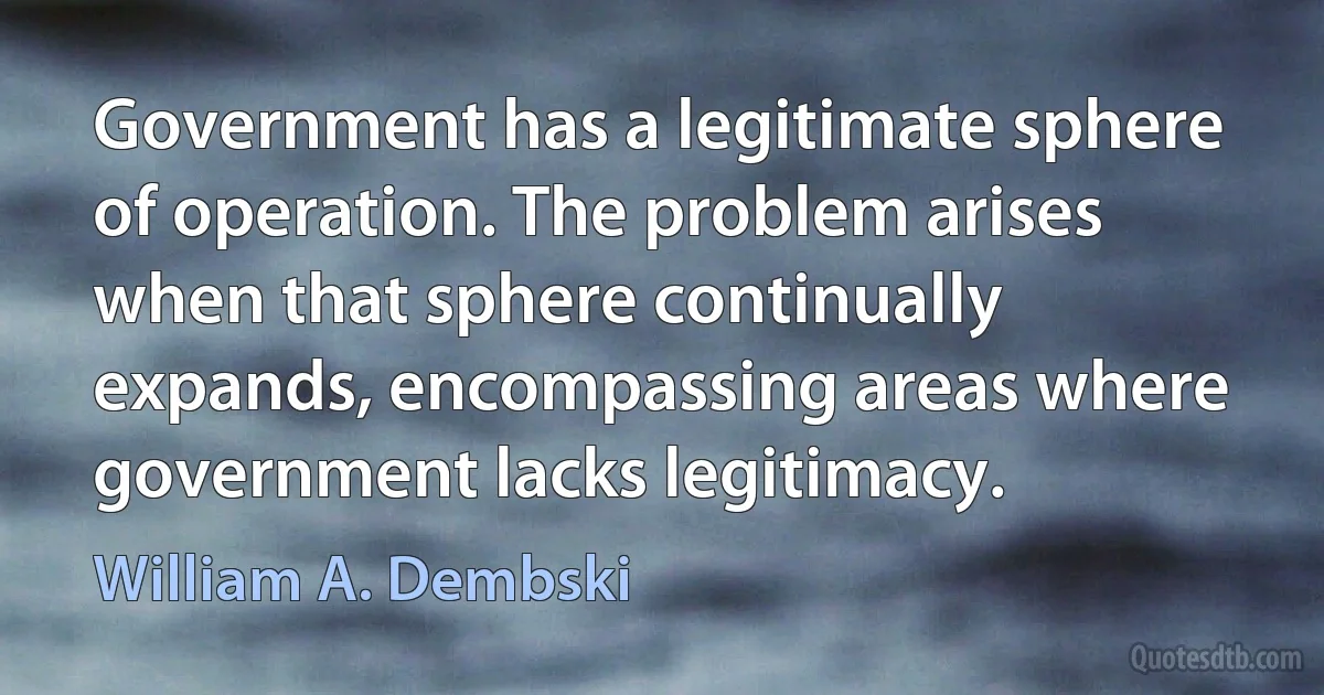 Government has a legitimate sphere of operation. The problem arises when that sphere continually expands, encompassing areas where government lacks legitimacy. (William A. Dembski)