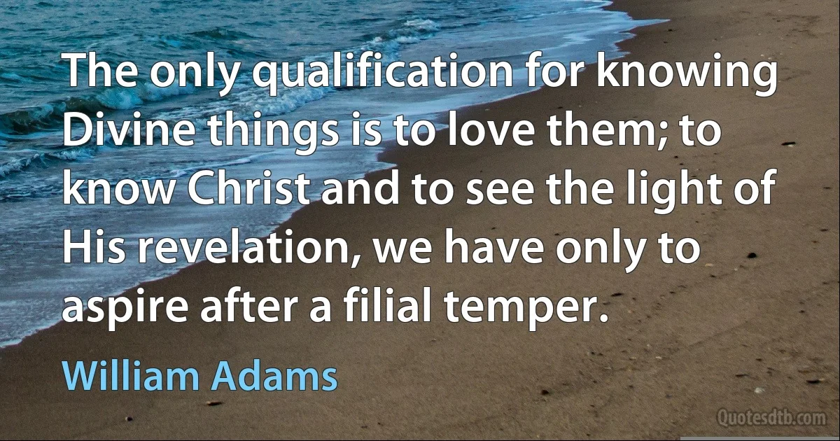 The only qualification for knowing Divine things is to love them; to know Christ and to see the light of His revelation, we have only to aspire after a filial temper. (William Adams)