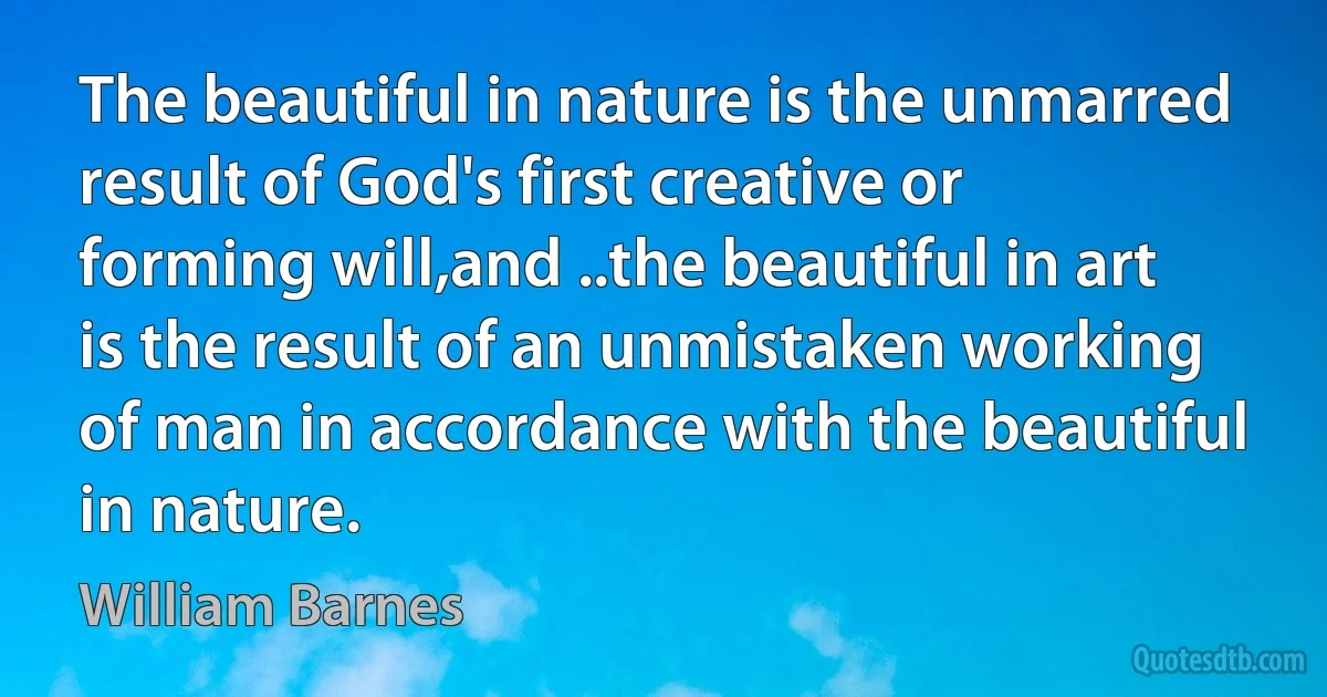 The beautiful in nature is the unmarred result of God's first creative or forming will,and ..the beautiful in art is the result of an unmistaken working of man in accordance with the beautiful in nature. (William Barnes)