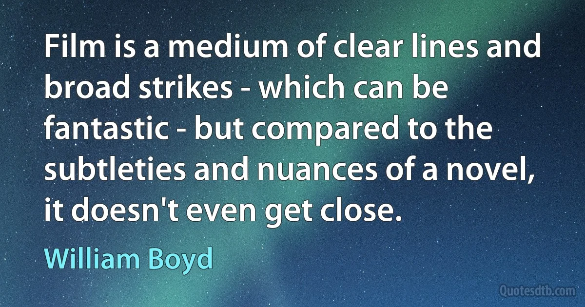 Film is a medium of clear lines and broad strikes - which can be fantastic - but compared to the subtleties and nuances of a novel, it doesn't even get close. (William Boyd)