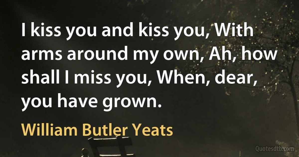 I kiss you and kiss you, With arms around my own, Ah, how shall I miss you, When, dear, you have grown. (William Butler Yeats)